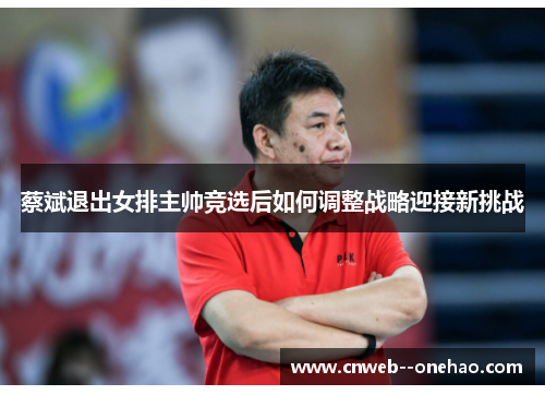 蔡斌退出女排主帅竞选后如何调整战略迎接新挑战 蔡斌退出女排主帅竞选后如何调整战略迎接新挑战