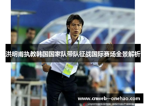 洪明甫执教韩国国家队带队征战国际赛场全景解析